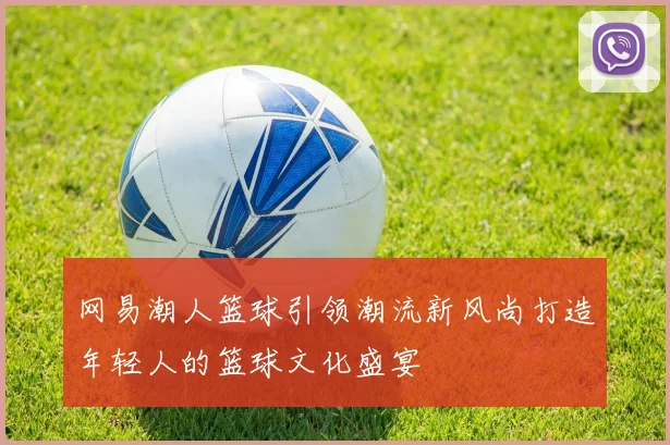 网易潮人篮球引领潮流新风尚打造年轻人的篮球文化盛宴