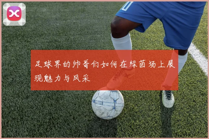 足球界的帅哥们如何在绿茵场上展现魅力与风采